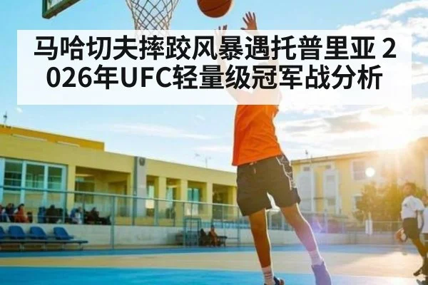 马哈切夫摔跤风暴遇托普里亚 2026年UFC轻量级冠军战分析